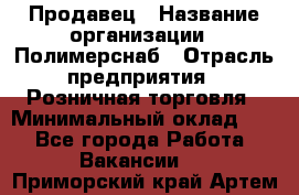 Продавец › Название организации ­ Полимерснаб › Отрасль предприятия ­ Розничная торговля › Минимальный оклад ­ 1 - Все города Работа » Вакансии   . Приморский край,Артем г.